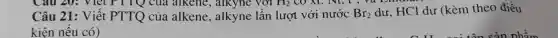 Câu 20:là alkene, alkyne với H_(2) CO XC. N1, t , và Lm
Câu 21: Viết PTTQ của alkene, alkyne lần lượt với nước Br_(2)
dư, HCl dư (kèm theo điều
kiện nếu có)