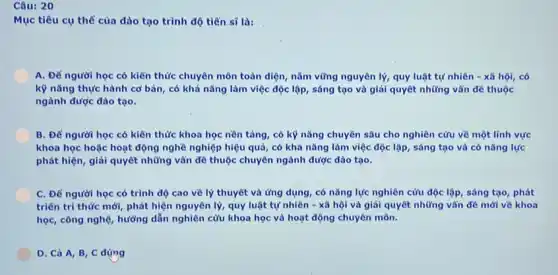 Câu: 20
Mục tiêu cụ thể của dào tạo trình độ tiến sĩ là:
A. Để người học có kiến thức chuyên môn toàn diện, nằm vững nguyên lý, quy luật tự nhiên -xã hội, có
kỹ nǎng thực hành cơ bản, có khả nǎng làm việc độc lập, sáng tạo và giải quyết những vẫn đề thuộc
ngành được đào tạo.
B. Để người học có kiến thức khoa học nền tảng, có kỹ nǎng chuyên sâu cho nghiên cứu về một lĩnh vực
khoa học hoặc hoạt động nghề nghiệp hiệu quả, có khả nǎng làm việc độc lập sáng tạo và có nǎng lực
phát hiện, giải quyết những vẫn đề thuộc chuyên ngành được đào tạo.
C. Để người học có trình độ cao về lý thuyết và ứng dụng, có nǎng lực nghiên cứu độc lập, sáng tạo, phát
triển tri thức mới,phát hiện nguyên lý,quy luật tự nhiên - xǎ hội và giải quyết những vẫn đề mới về khoa
học, công nghệ, hướng dẫn nghiên cứu khoa học và hoạt động chuyên môn.
D. Cả A, B C đúng