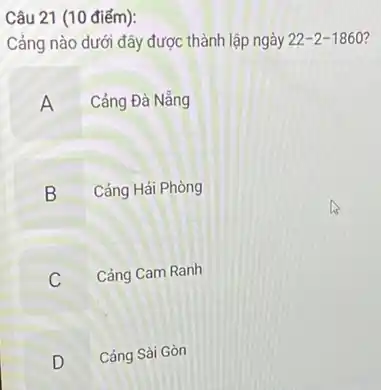 Câu 21 (10 điểm):
Cảng nào dưới đây được thành lập ngày 22-2-1860 7
A Cảng Đà Nẵng
B Cảng Hải Phòng
C v
Cảng Cam Ranh
B
D Cảng Sài Gòn
v