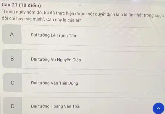 Câu 21 (10 điểm):
"Trong ngày hôm đó , tôi đã thực hiện được một quyết định khó khǎn nhất trong cuộc
đời chỉ huy của mình". Câu này là của ai?
A
Đại tướng Lê Trọng Tấn
B
Đại tướng Võ Nguyên Giáp
C
.
Đại tướng Vǎn Tiến Dũng
D
Đại tướng Hoàng Vǎn Thái