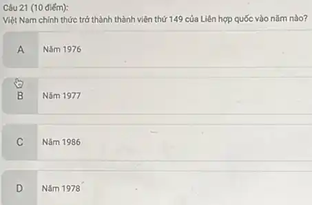 Câu 21 (10 điếm):
Việt Nam chính thức trở thành thành viên thứ 149 của Liên hợp quốc vào nǎm nào?
A
Nǎm 1976
B
Nǎm 1977
C
Nǎm 1986
D
Nǎm 1978