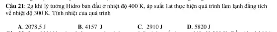 Câu 21: 2g khí lý tưởng Hidro ban đầu ở nhiệt độ 400 K, áp suất 1at thực hiện quá trình làm lạnh đẳng tích
về nhiệt độ 300 K. Tính nhiệt của quá trình
A. 2078,5 J
B. 4157 J
C. 2910J
D. 5820 J