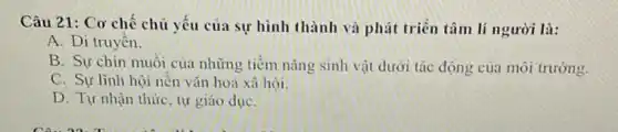 Câu 21: Cơ chế chủ yếu của sự hình thành và phát triển tâm lí người là:
A. Di truyền.
B. Sự chín muôi của những tiềm nǎng sinh vật dưới tác động của môi trường.
C. Sự lĩnh hội nên vǎn hoá xã hội.
D. Tự nhận thức tự giáo dụC.