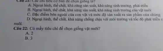 Câu 21: Các chi tiêu cơ bản để chọn giông là?
A. Ngoại hình, thể chất, khả nǎng sản xuất, khả nǎng sinh trưởng, phát triển
B. Ngoại hình, thể chất, khả nǎng sản xuất, khả nǎng sinh trưởng của vật nuôi
C. Đặc điểm bên ngoài của con vật và mức độ sản xuất ra sản phẩm của chúng
D. Ngoại hình, thể chất, khả nảng chống chịu với môi trường và tốc độ phát triển c
nuôi.
Câu 22: Có mấy tiêu chí để chọn giống vật nuôi?
A. 2
B. 3