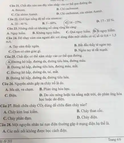 Câu 21. Chất độc nào sau đây xâm nhập vào cơ thể qua đường da.
A. Benzen.
B. Chì cacbonnat.
C. Các nhóm Asenit.
D. Chì cacbonnat.các nhóm Asenit.
Câu 22. Giới hạn nồng độ nổ của amoniac:
16-27% 
D. 17-35% 
A. 20-40% 
B. 5-60% 
Câu 23. Những chất có khoảng nổ càng rộng thì càng:
C. Quá nguy hiểm. D.ít nguy hiểm.
A. Nguy hiểm.
B. Không nguy hiểm.
Câu 24. Độ nhạy cảm của người đối với dòng điện một chiều có trị số từ
0,6div 1,5
mA.
A. Tay cảm thấy ngứa.
B. Bắt đầu thấy tê ngón tay.
C. Chưa có cảm giác gì.
D. Ngón tay tê rất mạnh.
Câu 25. Chất độc có thể xâm nhập vào cơ thể qua đường .
A. Đường hô hấp, đường da,, đường tiêu hóa,đường máu.
B. Đường hô hấp,, đường tiêu hóa,đường máu, mắt.
C. Đường hô hấp, đường da,tai, mắt.
D. Đường hô hấp, đường da,đường tiêu hóa.
Câu 26. Nguyên nhân gây ra cháy nổ là do.
A. Ma sát, va chạm.
B. Phản ứng hóa họC.
C. Điện.
D. Do sức nóng hoặc tia nắng mặt trời, do phản ứng hóa
học hoặc do điện.
Câu 27. Bình chữa cháy CO_(2) dùng để chữa đám cháy nào?
A. Cháy kim loại kiềm.
B. Cháy than cốC.
C. Cháy phân đạm.
D. Cháy điện.
Câu 28. Một nguyên nhân tai nạn điện thường gặp ở mạng điện hạ thế là.
A. Các mối nối không được bọc cách điện.
lã đề 203