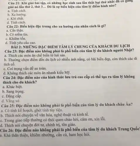 Câu 21: Khi giải bài tập, có những học sinh sau lần thất bại thứ nhất đã cô gang
giải nó lần thứ 2, thứ 3 __ Đó là sự biểu hiện của tâm lý điểm hình nào?
a. Tính cách.
b. Xu hướng.
c. Khí chất.
d. Tính cách.
Câu 22: Biểu hiện đặc trưng cho xu hướng của nhân cách là gì?
a. Cần thận.
b. Có niềm tin.
c. Khiêm tốn.
d. Tính yêu cầu cao.
BÀI 2: NHỮNG ĐẬC ĐIỂM TÂM LÝ CHUNG CỦA KHÁCH DU LỊCH
Câu 23: Đặc điểm nào không phải là phổ biến của tâm lý du khách người Nhật?
a. Thích các món ǎn chế biến từ hải sản.
b. Thường chọn điểm đến du lịch có nhiều ánh nắng, có bãi biển đẹp, còn thích các di
tích cô.
c. Coi trọng vấn đề an toàn.
d. Không thích các món ǎn nhanh kiểu Mỹ.
Câu 24: Đặc điểm nào của hình thức lưu trú cao cấp có thể tạo ra tâm lý không
thích cho du khách?
a. Khác biệt.
b. Sang trọng.
c. Đẳng cấp.
d. Vắng vẻ.
Câu 25: Đặc điểm nào không phải là phổ biến của tâm lý du khách châu Âu?
a. Có tính kế hoạch, ghét tính tùy tiện.
b. Thích nói chuyện về vǎn hóa, nghệ thuật và kinh tế.
c. Trong giao tiếp thường có thói quen chào hỏi, cảm ơn xin lỗi.
d. Thích nói chuyện đời tư, chính trị,tôn giáo.
Câu 26: Đặc điểm nào không phải là phổ biến của tâm lý du khách Trung Quốc
a. Khá thân thiện , khiêm nhường, cần cù ham học hỏi.