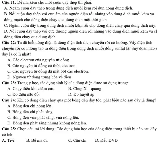 Câu 21: Để mạ kẽm cho một cuộn dây thép thì phải:
A. Ngâm cuộn dây thép trong dung dịch muối kẽm rồi đun nóng dung dịch.
B. Nối cuộn dây thép với cực âm của nguồn điện rồi nhúng vào dung dịch muối kẽm và
đóng mạch cho dòng điện chạy qua dung dịch một thời gian
C. Ngâm cuộn dây trong dung dịch muối kẽm rồi cho dòng điện chạy qua dung dịch này.
D. Nối cuộn dây thép với cực dương nguồn điện rồi nhúng vào dung dịch muối kẽm và cl
dòng điện chạy qua dung dịch.
Câu 22: Ta đã biết dòng điện là dòng điện tích dịch chuyển rời có hướng. Vậy điện tích
chuyển rời có hướng tạo ra dòng điện trong dung dịch muối đồng sunfat là: Suy đoán nào s
đây là có lí nhất?
A. Các electron của nguyên tử đồng.
B. Các nguyên tử đồng có thừa electron.
C. Các nguyên tử đồng đã mất bớt các electron.
D. Nguyên tử đồng trung hòa về điện.
Câu 23: Trong y học, tác dụng sinh lý của dòng điện được sử dụng trong:
A. Chạy điện khi châm cứu.
B. Chụp X - quang
C. Đo điện não đồ
D. Đo huyết áp
Câu 24: Khi có dòng điện chạy qua một bóng đèn dây tóc, phát biểu nào sau đây là đúng?
A. Bóng đèn chỉ nóng lên .
B. Bóng đèn chỉ phát sáng.
C. Bóng đèn vừa phát sáng, vừa nóng lên.
D. Bóng đèn phát sáng nhưng không nóng lên.
Câu 25: Chọn câu trả lời đúng: Tác dụng hóa học của dòng điện trong thiết bị nào sau đây
có ích:
A. Tivi.
B. Bể mạ đi.
C. Cầu chì.
D. Đầu DVD