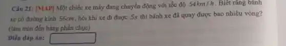 Câu 21: [MAP]Một chiếc xe máy đang chuyển động với tốc độ 54km/h . Biết rằng bánh
xe có đường kính 56cm, hỏi khi xe đi được 5s thì bánh xe đã quay được bao nhiêu vòng?
(làm tròn đến hàng phần chục)
Điền đáp án: square