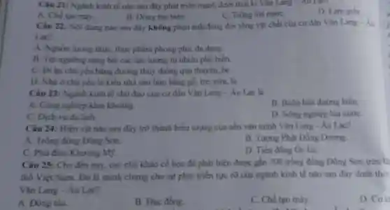 Câu 21: Ngành kinh tế nào sau đây phát triển mạnh dưới thời kì Vǎn Lang - Au Lace
A. Chế tạo máy.
B. Đóng tàu biển.
C. Trồng lúa nướC.
D. Làm giấy.
Câu 22: Nội dung nào sau đây không phản ánh đúng đời sống vật chất của cư dân Vǎn Lang - Âu
Lac?
A. Nguồn lương thực, thực phẩm phong phú, đa dang.
B. Tin ngường sùng bái các lực lượng tự nhiên phổ biến.
C. Đi lại chủ yếu bằng đường thủy thông qua thuyền, bè.
D. Nhà ở chủ yếu là kiểu nhà sàn làm bằng gỗ,tre. nứa, lá.
Câu 23: Ngành kinh tế chủ đạo của cư dân Vǎn Lang - Âu Lạc là
A. Công nghiệp khai khoáng.
B. Buôn bán đường biển.
C. Dịch vụ du lịch.
D. Nông nghiệp lúa nướC.
Câu 24: Hiện vật nào sau đây trở thành biểu tượng của nền vǎn minh Vǎn Lang - Âu Lạc?
A. Trống đồng Đông Sơn.
B. Tương Phật Đồng Dương.
C. Phù điêu Khương Mỹ.
D. Tiền đồng Oc Eo.
Câu 25: Cho đến nay, các nhà khảo cổ họ c đã phát hiện được gần 300 trống đồng Đông Sơn trên là
thổ Việt Nam . Đó là minh chứng cho sự phát triển rực tỡ của ngành kinh tế nào sau đây dưới thời
Vǎn Lang - Áu Lạc?
A. Đóng tàu.
B. Đúc đồng.
C. Chế tạo máy.
D. Cok