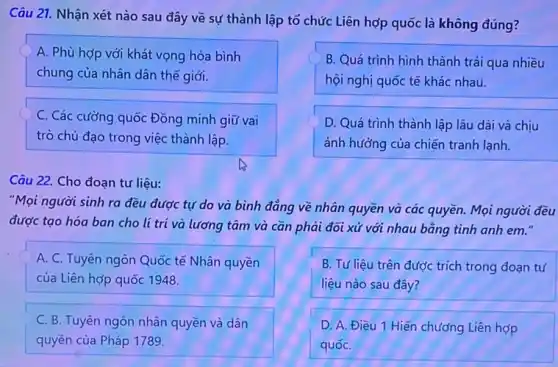 Câu 21. Nhận xét nào sau đây về sự thành lập tổ chức Liên hợp quốc là không đúng?
A. Phù hợp với khát vọng hòa bình
chung của nhân dân thế giới.
B. Quá trình hình thành trải qua nhiều
hội nghị quốc tế khác nhau.
D. Quá trình thành lập lâu dài và chịu
ảnh hưởng của chiến tranh lạnh.
C. Các cường quốc Đồng minh giữ vai
trò chủ đạo trong việc thành lập.
Câu 22. Cho đoạn tư liệu:
"Mọi người sinh ra đều được tự do và bình đẳng về nhân quyền và các quyền. Mọi người đều
được tạo hóa ban cho lí trí và lương tâm và cần phải đối xử với nhau bằng tình anh em."
A. C. Tuyên ngôn Quốc tế Nhân quyền
của Liên hợp quốc 1948
B. Tư liệu trên được trích trong đoạn tư
liệu nào sau đây?
C. B. Tuyên ngôn nhân quyền và dân
quyền của Pháp 1789.
D. A. Điều 1 Hiến chương Liên hợp
quốC.