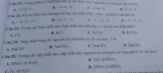 Câu 21: Trong phân tử NH_(4)NO_(3) thì số oxi hoá của 2 nguyên tử nitrogen lần lượt là
A. +1vgrave (a)+1
B. -4 và +6
C. -3 và +5
D. -3vgrave (a)+6
Câu 22: Số oxi hóa của nitrogen trong các chất NH_(4)^+,NO_(3)^- và HNO_(3) lần lượt là
A. +5,-3,+3
B. +3,-3,+5
C. -3,+5,+5
D. +3,+5,-3
Câu 23: Trong các hợp chất sau, hợp chất nào chlorine có số oxi hóa thấp nhất?
A. Cl_(2)
B. KCl.
C. KClO.
D. KClO_(4)
Câu 24: Hợp chất trong đó nguyên tố chlorine có số oxi hoá
+3 là
D. NaClO_(4)
A. NaClO.
B. NaClO_(2)
C. NaClO_(3)
Câu 25:Trong các cặp chất sau, cặp chất nào nguyên tử nitrogen có cùng giá trị số oxi hóa?
A. HNO_(3) và N_(2)O_(5)
B. NO và HNO_(2)
C. N_(2) và N_(2)O
D. HNO_(2) và HNO_(3)