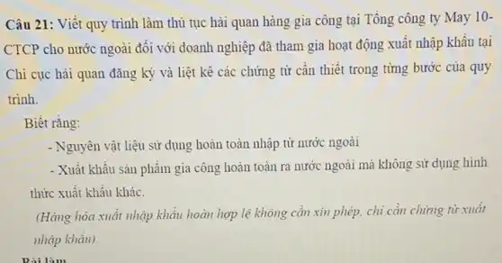 Câu 21: Viết quy trình làm thủ tục hải quan hàng gia công tại Tổng công ty May 10-
CTCP cho nước ngoài đối với doanh nghiệp đã tham gia hoạt động xuất nhập khẩu tại
Chi cục hài quan đǎng ký và liệt kê các chứng từ cần thiết trong từng bước của quy
trinh.
Biết rǎng:
- Nguyên vật liệu sử dụng hoàn toàn nhập từ nước ngoài
- Xuất khẩu sản phẩm gia công hoàn toàn ra nước ngoài mà không sử dụng hình
thức xuất khẩu khác.
(Hàng hóa xuất nhập khẩu hoàn hợp lệ không cần xin phép,chi cần chứng từ xuât
nhập khẩu).