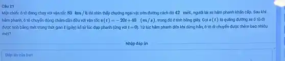 Câu 21
Một chiếc ô tô đang chạy với vận tốc 80km/h thì nhìn thấy chướng ngại vật trên đường cách đó 42 mét, người lái xe hãm phanh khấn cấp. Sau khi
hãm phanh, ô tô chuyến động chậm dần đều với vận tốc v(t)=-20t+40 (m/s) trong đó t tinh bằng giây. Gọi s (t) là quãng đường xe ô tô đi
được tính bằng mét trong thời gian t (giây) kể từ lúc đạp phanh (ứng với t=0) . Từ lúc hãm phanh đến khi dừng hần, ô tô di chuyến được thêm bao nhiêu
mét?