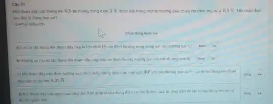 Câu 21
Một đoạn dây cáp thắng dài 0,5 m mang dòng điện 2 A được đặt trong một từ trường đều có độ lớn cảm ứng từ là 0,5 T. Môi nhận định
sau đây là đúng hay sai?
<b>Phât biếu</b>
Chọn đúng hoặc sai
a) Lưc từ tác dụng lên đoạn dây cáp là lớn nhất khi nó định hướng song song với các đường sức từ Đúng
b) Khong có lực từ tác dụng lên đoạn dây cắp nếu nó định hướng vuông góc với các đường sức từ
Đùng
c) Khi đoạn dây cặp định hưởng sao cho chiều dòng điện hợp một góc
30^circ  với các đường sức từ thi lưc từ tác dụng lên đoạn
dây cáp có độ lớn 0,25 N.
d) Khi đoạn dây cáp quay sao cho góc hợp giữa chiều dòng điện và các đường sức từ tǎng dần thi lưc từ tác dụng lên nó có
độ lón giảm dần