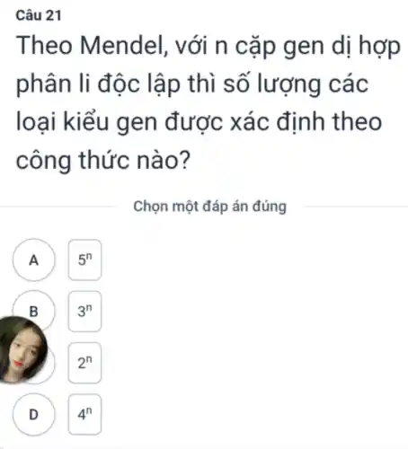 Câu 21
Theo Mendel , với n cặp gen dị hợp
phân li độc lập thì số lượng các
loại kiểu gen được xác định theo
công thức nào?
Chọn một đáp án đúng
A )
B
D