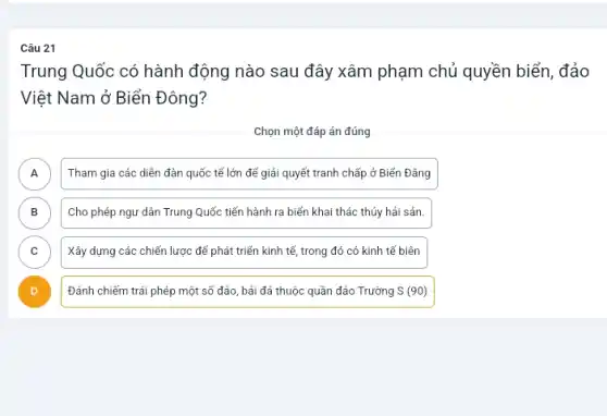 Câu 21
Trung Quốc có hành động nào sau đây xâm phạm chủ quyền biển, đảo
Việt Nam ở Biển Đông?
Chọn một đáp án đúng
A ) Tham gia các diễn đàn quốc tế lớn để giải quyết tranh chấp ở Biển Đẳng
B ) Cho phép ngư dân Trung Quốc tiến hành ra biển khai thác thủy hải sản.
C ) Xây dựng các chiến lược để phát triển kinh tế, trong đó có kinh tế biên
Đánh chiếm trái phép một số đảo, bải đá thuộc quần đảo Trường S(90)