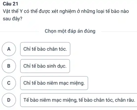 Câu 21
Vật thể Y có thể được xét nghiệm ở những loại tế bào nào
sau đây?
Chọn một đáp án đúng
A Chỉ tế bào chân tóc. A
B Chỉ tế bào sinh dục.
C Chỉ tế bào niêm mạc miệng.
B
C
D
Tế bào niêm mạc miệng, tế bào chân tóc, chân râu.