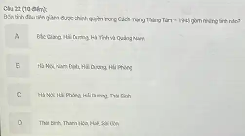 Câu 22 (10 điếm):
Bốn tinh đầu tiên giành được chính quyền trong Cách mạng Tháng Tám -1945 gồm những tình nào?
A
Ble Giang, Hai Durong Hà Tinh và Quảng Nam
B .
Hà Noi Nam Dinh Hải Dương. Hỏi Phòng
C Hà Nội Hải Phong Hải Dương. Thái Bình
.
D Thái Binh, Thanh Hóa Hué, Sai Gon
.