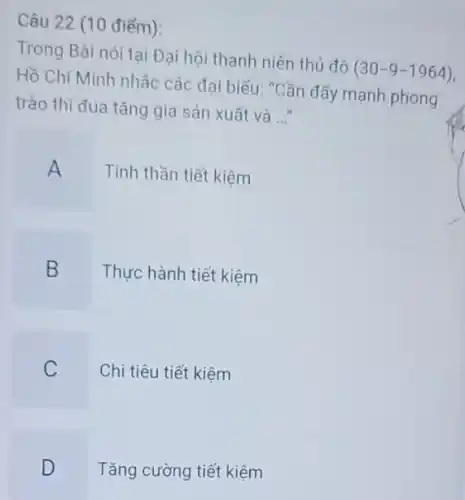 Câu 22 (10 điểm):
Trong Bài nói tại Đại hội thanh niên thủ đô
(30-9-1964)
Hồ Chí Minh nhǎc các đại biếu: "Cần đẩy mạnh phong
trào thi đua tǎng gia sản xuất và
__
A Tinh thần tiết kiệm
B Thực hành tiết kiệm
C Chi tiêu tiết kiệm
D Tǎng cường tiết kiệm