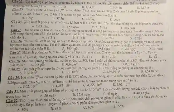 Câu 22. (}_(92)^235U là đồng vị phóng xạ alpha  có chu kỳ bán rã T. Ban đầu có 50g ()_{92)^235U nguyên chất. Thể tích khí heli (ở đktc)
được tạo thành sau 3T là : A. 4,17 lit	B. 8,34 lít
D. 7,57 lít
C. 5,34 lít
Câu 23. (}_(11)^24Na là đồng vị phóng xạ beta ^- và tạo thành ()_{12)^24Mg Ban đầu có 300g_(11)^24Na , sau 75 giờ độ phóng xạ của nó
giảm đi 32 lần.Khối lượng (}_{12)^24Mg sinh ra sau 45 giờ (kề từ thời điểm ban đầu) là :
A. 100g
B. 37,5g
C. 262,5g
D. 200g
mẫu chất phóng xạ trên bị phân rã trong bao
Câu 24. (}_{27)^60Co là chất phóng xạ beta ^- với chu kỳ bán rã là 5,3 nǎm Hỏi 75% 
lâu :
A. 2,65 nǎm
B. 3,53 nǎm
C. 21,2 nǎm
D. 10,6 nǎm
Câu 25. Đề đo chu kỳ bán rã của một chất phóng xạ người ta dùng phương pháp đếm xung Ban đầu trong 1 phút có
250 xung nhưng sau đó 1 giờ kể từ lần đo thứ nhất thì cũng trong 1 phút chỉ còn đếm được 92 xung. Chu kỳ bán rã của
chât đó là :	B
A. 28'31s
C. 35'28s
D 45'21s
Câu 26. Có hai mẫu chất phóng xạ A và B thuộc cùng một chất phóng xạ có chu kỳ bán rã 138 ngày và có số lượng
hạt nhân ban đầu như nhau. Tại thời điểm quan sát, tỉ số độ phóng xạ của hai mẫu là H_(B)/H_(A)=5,6. tuổi của mẫu A
nhiều hơn tuổi của mầu B là :
A. 343 ngày
B. 199 ,5 ngày
C. 543 ngày
D. 371 ngày
Câu 27. Hai chất phóng xạ X, Y ban đầu có số hạt nhân như nhau.Chu kỳ bán rã của chúng là T_(X)=1h,T_(Y)=4h
Sau 2h ti số giữa độ phóng xạ của chất X và Y là : A. 2:1	C. 1:4	D. sqrt (2):1
B 1:2sqrt (2)
Câu 28. Một chất phóng xạ lúc đầu có độ phóng xạ 5Ci. Sau 2 ngày độ phóng xạ còn lại là 3Ci. Hằng số phóng xạ của
chất đó là : A . 0.6 giờ
B 0,6gigrave (o)^-1
C. C,011 giờ
D 0,011gigrave (o)^-1
Câu 29. Sau một giờ số nguyên tử của một chất phóng xạ giảm đi 3,8% . Hằng số phóng xạ của chất ấy là :
D 3,54cdot 10^-5s^1-
2,1cdot 10^-5s^1-
B 1,1cdot 10^-5s^1-
C 2,39cdot 10^-5s^1-
Câu 30. Hạt nhân (}_{88)^226Ra
có chu kỳ bán rã là 1570 nǎm, phát ra phóng xạ a và biến đổi thành hạt nhân X. Lúc đầu có
2,26gam rađi. Cho N_(A)=6,02cdot 10^26kmol^-1 . Số hạt nhân X được tạo thành trong nǎm thứ 786 là :
6,02cdot 10^17
B 4,255cdot 10^21
C 4,255cdot 10^24
D. 6,02cdot 10^20
Câu 31. Một chất phóng xạ có hằng số phóng xạ
lambda =1,44cdot 10^-3h^-1 . Hỏi 75%  khối lượng ban đầu của chất ấy bị phân rã
trong bao lâu?
B. 37,4 ngày
D. 40,1 ngày
A. 36 ngày
C. 41 ngày
Câu 32. Thời gian đề số hạt nhân nguyên tử của một chất phóng xạ giảm đi e lần là
tau =1/lambda  ( λ là hằng số phóng xạ
của chất ấy). Số phần trǎm nguyên tố phóng xạ bị phân rã trong thời gian
tau  là :
A. 50% 
B. 63% 
C. 60% 
D. 55%