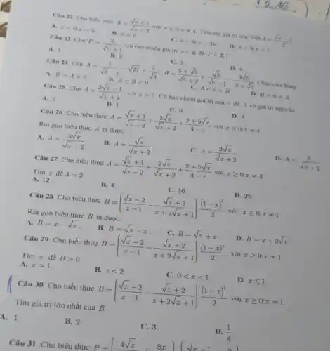 Câu 22. Cho biểu thức
A=(sqrt (x)+1)/(sqrt (x)-2) với xgeqslant 0;xneq 4 Tim các giá tri của biết A=(sqrt (x)-1)/(2)
A. x=0;x=5
B. x=0
x=0;x=25
D. x=5;x=1
Câu 23. Cho
P=(2)/(sqrt (x)+1) Có bao nhiêu giá trị xin Z để Pin Z
A. 1
Câu 24. Cho
B. 2
A=(1)/(sqrt (3)-1)-sqrt (27)+(3)/(sqrt (3));B=(5+sqrt (5))/(sqrt (5)+2)+(sqrt (5))/(sqrt (5)-1)-(3sqrt (5))/(3+sqrt (5)) B.Alt Blt 0
C. 0
D. 4
4
A. Bgt Agt 0
Câu 25 Cho A=(2sqrt (x)-1)/(sqrt (x)+2) với xgeqslant 0
Có bao nhiêu giá trị của x để A có giá trị nguyên
A. 2
B. 1
C. 0
D. 3
Câu 26. Cho biểu thức A=(sqrt (x)+1)/(sqrt (x)-2)+(2sqrt (x))/(sqrt (x)+2)+(2+5sqrt (x))/(4-x) với xgeqslant 0;xneq 4
Rút gọn biểu thức A ta được:
A. A=(3sqrt (x))/(sqrt (x)+2)
B. A=(sqrt (x))/(sqrt (x)+2)
C. A=(2sqrt (x))/(sqrt (x)+2)
D.
A=(3)/(sqrt (x)+2)
Câu 27. Cho biểu thức A=(sqrt (x)+1)/(sqrt (x)-2)+(2sqrt (x))/(sqrt (x)+2)+(2+5sqrt (x))/(4-x) xgeqslant 0;xneq 4
Tìm x để A=2
A. 12.
B. 4
C. 16
D. 25
Câu 28. Cho biểu thức B=((sqrt (x)-2)/(x-1)-(sqrt (x)+2)/(x+2sqrt (x)+1))cdot ((1-x)^2)/(2) với xgeqslant 0;xneq 1
Rút gọn biểu thức B ta được:
A. B=x-sqrt (x)
B. B=sqrt (x)-x
C. B=sqrt (x)+x
D. B=x+2sqrt (x)
Câu 29. Cho biểu thức B=((sqrt (x)-2)/(x-1)-(sqrt (x)+2)/(x+2sqrt (x)+1))cdot ((1-x)^2)/(2) với xgeqslant 0;xneq 1
Tim x để Bgt 0
A. xgt 1
B. xlt 2
C. 0lt xlt 1
D. xleqslant 1
Câu 30. Cho biểu thức B=((sqrt (x)-2)/(x-1)-(sqrt (x)+2)/(x+2sqrt (x)+1))cdot ((1-x)^2)/(2) với xgeqslant 0;xneq 1
Tìm giá trị lớn nhất của B
A. 1.
B. 2
C. 3.
D. (1)/(4)
P=(4sqrt (x),8x)(sqrt (x)-1,0)