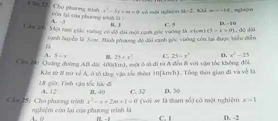 Câu 22: Cho phương trình
x^2-3x+m=0 có một nghiệm là -2 . Khi m=-10 , nghiệm
còn lại của phương trình là :
A. -3
Câu 23: Một tam giác vuông có độ dài một cạnh góc vuông là
B. 3
C. 5
D. -10
x(cm)(5gt xgt 0) , độ dài
cạnh huyền là 5cm . Bình phương độ dài cạnh góc vuông còn lại được biểu diễn
là
A. 5-x
B. 25+x^2
C. 25-x^2
D. x^2-25
Câu 24: Quãng đường AB dài 400(km) , một ô tô đi từ A đến B với vận tốc không đổi.
Khi từ B trở về A, ô tô tǎng vận tốc thêm 10(km/h) . Tồng thời gian đi và về là
18 giờ. Tính vận tốc lúc đi
A. 12
B. 40
C. 32
D. 30
Câu 25: Cho phương trình x^2-x+2m+1=0 (với m là tham số) có một nghiệm x=1
nghiệm còn lại của phương trình là
A. 0
B. -1
C. 1
D. -2