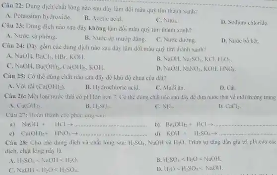 Câu 22: Dung dịch chất lòng nào sau đây làm dôi màu quỳ tim thành xanh?
A. Potassium hydroxide.
B. Acetic acid.
C. NuoC.
D. Sodium chloride.
Câu 23: Dung dịch nào sau đây không làm đồi màu quỳ tim thành xanh?
A. Nước xà phòng.
B. Nước ép mướp đàng.
C. Nước đường.
D. Nước bồ két.
Câu 24: Dũy gồm các dung dịch nào sau đây làm đồi màu quỷ tim thành xanh?
A. NaOH. BaCl_(2) HBr, KOH.
B. NaOH. Na_(2)SO_(4) KCI. H_(2)O_(2)
C. NaOH. Ba(OH)_(2),Ca(OH)_(2) KOH.
D. NaOH. NaNO_(3) KOH. HNO_(3)
Câu 25: Có thế dùng chắt nào sau đây để khừ độ chua của dât?
A. Vôi tôi (Ca(OH)_(2))
B. Hydrochloric acid.
C. Muối àn.
D. Cát.
Câu 26: Một loại nước thải có pH lớn hơn 7. Có thể dùng chất nào sau đây để đưa nước thải về môi trường trung
A. Ca(OH)_(2)
B. 11-SO_(4)
C. NH_(2)
D. CaCl_(2)
Câu 27: Hoàn thành các phair ứng sau:
a) NaOH+HClarrow  __ ....
b) Ba(OH)_(2)+HClarrow  __ ..........
c) Cu(OH)_(2)+HNO_(3)arrow  __
KOH+H_(2)SO_(4)arrow  __
Câu 28: Cho các dung dịch và chất long sau: H_(2)SO_(4) NaOH và H_(2)O Trình tự tǎng dần giá trị pH của cae
dịch, chất lỏng này là
A H_(2)SO_(4)lt NaOHlt H_(2)O
B. H_(2)SO_(4)lt H_(2)Olt NaOH.
C. NaOHlt H_(2)Olt H_(2)SO_(4)
D. H_(2)Olt H_(2)SO_(4)lt NaOH