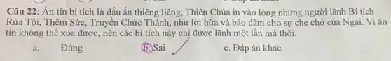 Câu 22: Án tín bí tích là dấu ấn thiêng liêng, Thiên Chúa in vào lòng những người lãnh Bí tích
Rửa Tội, Thêm Sức , Truyền Chức Thánh, như lời hứa và bảo đảm cho sự che chở của Ngài. Vì ấn
tín không thể xóa được, nên các bí tích này chị được lãnh một lần mà thôi.
a. Đúng
b. Sai
c. Đáp án khác