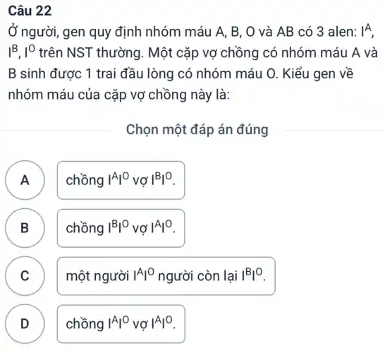 Câu 22
Ở người, gen quy định nhóm máu A B, O và AB có 3 alen: vert ^A
I^B,I^0 trên NST thường . Một cặp vợ chồng có nhóm máu A . và
B sinh được 1 trai đầu lòng có nhóm máu O. Kiểu gen về
nhóm máu của cặp vợ chồng này là:
Chọn một đáp án đúng
A
chồng vert ^Avert ^0 vợ vert ^Bvert ^O
A
B
B
chồng vert ^Bvert ^0 vợ vert ^Avert ^0
C v
một người vert ^Avert ^0 người còn lại vert ^Bvert ^O
D .
chồng vert ^Avert ^0 vợ vert ^Avert ^0