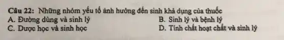 Câu 22: Những nhóm yếu tố ảnh hưởng đến sinh khả dụng của thuốc
A. Đường dùng và sinh lý
B. Sinh lý và bệnh lý
C. Dược học và sinh học
D. Tính chất hoạt chất và sinh lý