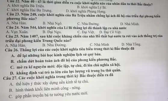 Câu 22. Nǎm 40-43
là thời gian diễn ra cuộc khởi nghĩa nào của nhân dân ta thời Bắc thuộc?
A. khởi nghĩa Bà Triệu.
B. khởi nghĩa Lý Bí.
C. khởi nghĩa Hai Bà Trưng.
D. khởi nghĩa Phùng Hưng.
Câu 23. Nǎm 248.cuộc khởi nghĩa của Bà Triệu nhằm chống lại ách đô hộ của triều đại phong kiến
phương Bắc nào?
A. Nhà Hán.
B. Nhà Ngô.
C. Nhà Đường.
D. Nhà Minh.
Câu 24. Nǎm 544 , khởi nghĩa của Lí Bí thắng lợi đã thành lập ra nhà nước
A. Van Xuân.
B. Đại Ngu.
C. Đại Việt. D . Đại Cồ Việt.
Câu 25. Nǎm 1407 , sau khi cuộc kháng chiến của nhà Hồ thất bại nước ta rơi vào ách thống trị của
triều đại phong kiến Trung Quốc nào?
A. Nhà Hán.
C. Nhà Minh
D. Nhà Tống.
Câu 26. Thắng lợi của các cuộc khởi nghĩa tiêu biểu trong thời kì Bắc thuộc đã
A. để lại những bài học kinh nghiệm lịch sử quý báu.
B. chấm dứt hoàn toàn ách đô hộ của phong kiến phương BắC.
C. mở ra kĩ nguyên mới: độc lập , tự chủ, đi lên chủ nghĩa xã hội.
D. khẳng định vai trò to lớn của lực lượng vũ trang ba thứ quân.
Câu 27. Các cuộc khởi nghĩa trong thời kỳ Bắc thuộc diễn ra đã
A. thể hiện ý thức xây dựng nền kinh tế tự chủ.
B. hình thành khối liên minh công - nông.
C. góp phần truyền bá tư tưởng yêu nước mới.