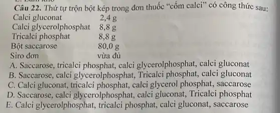 Câu 22. Thứ tự trộn bột kép trong đơn thuốc "cốm calci" có công thức sau:
2.4 g
Calci gluconat
Calci glycerolphosphat
Siro đơn
A. Saccarose, tricalci phosphat,calci glycerolphosphat,calci gluconat
B. Saccarose, calci glycerolphosphat,Tricalci phosphat,calci gluconat
C. Calci gluconat,tricalci phosphat,calci glycerol phosphat.saccarose
D. Saccarose, calci glycerolphosphat, calci gluconat, Tricalci phosphat
E. Calci glycerolphosphat,tricalci phosphat, calci gluconat, saccarose