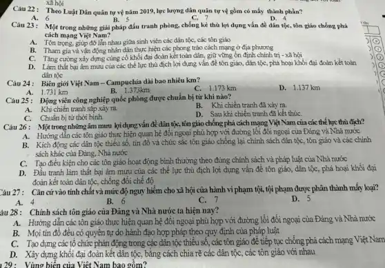 Câu 22: Theo Luật Dân quân tự vệ nǎm 2019, lực lượng dân quân tự vệ gồm có mấy thành phần?
D. 4
A. 6
B. 5
C. 7
Câu 23: Một trong những giải pháp đấu tranh phòng, chống kẻ thù lợi dụng vấn đề dân tộc, tôn giáo chống phá
cách mạng Việt Nam?
A. Tôn trọng, giúp đỡ lẫn nhau giữa sinh viên các dân tộc, các tôn giáo
B. Tham gia và vận động nhân dân thực hiện các phong trào cách mạng ở địa phương
C. Tǎng cường xây dựng cùng cố khối đại đoàn kết toàn dân, giữ vững ổn định chính trị - xã hội
D. Làm thất bại âm mưu của các thế lực thù địch lợi dụng vấn đề tôn giáo, dân tộc, phá hoại khối đại đoàn kết toàn
dân tộc
Câu 24: Biên giới Việt Nam - Campuchia dài bao nhiêu km?
C. 1.173 km
D. 1.137 km
A. 1.731 km
B. 1.373km
Câu 25: Động viên công nghiệp quốc phòng được chuẩn bị từ khi nào?
B. Khi chiến tranh đã xảy ra.
A. Khi chiến tranh sắp xảy ra.
C. Chuân bị từ thời bình.
D. Sau khi chiến tranh đã kết thúC.
Câu 26: Một trong nhữngâm mưu lọi dụng vấn đề dân tộc,tôn giáo chống phá cách mạng Việt Nam của các thể lực thù địch?
A. Hướng dẫn các tôn giáo thực hiện quan hệ đối ngoại phù hợp với đường lối đối ngoại của Đảng và Nhà nước
B. Kích động các dân tộc thiểu số . tín đồ và chức sắc tôn giáo chống lại chính sách dân tộc, tôn giáo và các chính
sách khác của Đảng . Nhà nước
C. Tạo điều kiện cho các tôn giáo hoạt động bình thường theo đúng chính sách và pháp luật của Nhà nước
D. Đấu tranh làm thất bại âm mưu của các thể lực thù địch lợi dụng vấn đề tôn giáo,dân tộc, phá hoại khối đại
đoàn kết toàn dân tộc, chống đối chế đô
Câu 27: Cǎn cứvào tính chất và mức độ nguy hiềm cho xã hội của hành vi phạm tội, tội phạm được phân thành mấy loại?
A. 4
B. 6
C. 7
D. 5
âu 28: Chính sách tôn giáo của Đảng và Nhà nước ta hiện nay?
A. Hướng dẫn các tôn giáo thực hiện quan hệ đối ngoại phù hợp với đường lối đối ngoại của . Đảng và Nhà nước
B. Mọi tín đỏ đều có quyên tự do hành đạo hợp pháp theo quy định của pháp luật
C. Tạo dựng các tổ chức phản động trong các dân tộc thiều số, các tôn giáo để tiếp tục chống phá cách mạng Việt Nam
D. Xây dựng khối đai đoàn kết dân tộc, bằng cách chia rẽ các dân tộc . các tôn giáo với nhau
129: Vùng biển của Việt Nam bao gồm?