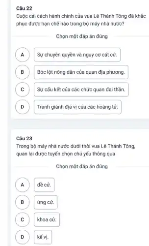 Câu 22
Cuộc cải cách hành chính của vua Lê Thánh Tông đã khắc
phục được hạn chế nào trong bộ máy nhà nước?
Chọn một đáp án đúng
A ) Sự chuyên quyền và nguy cơ cát cứ.
B ) Bóc lột nông dân của quan địa phương.
C ) Sự cấu kết của các chức quan đại thần.
D Tranh giành địa vị của các hoàng tử.
Câu 23
Trong bộ máy nhà nước dưới thời vua Lê Thánh Tông
quan lại được tuyển chọn chủ yếu thông qua
Chọn một đáp án đúng
A đề cử.
A
B ứng cử.
C khoa cử. C
D kế vị. D