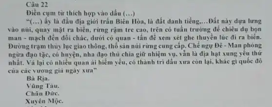 Câu 22
Điền cụm từ thích hợp vào dấu ()
ấy là đầu địa giới trận Biên Hòa.là đất danh tiếng __ Đất này dựa lưng
vào núi, quay mặt ra biên, rừng rậm tre cao, trên có tuần trường để chiều dụ bọn
man - mạch đến đối chác, dưới có quan - tần đê xem xét ghe thuyên lúc đi ra biên.
Đường trạm thủy lục giao thông, thô sản núi rừng cung câp.Chê ngự Đê - Man phòng
ngừa đạo tặc, có huyện, nha đạo thủ chia giữ nhiệm vụ.vấn là địa hạt xung yêu thứ
nhất. Vả lại có nhiêu quan ai hiêm yếu, có thành trì dấu xưa còn lại., khác gì quốc đô
của các vương gia ngày xura"
Bà Rịa.
Vũng Tàu.
Châu Đức.
Xuyên Mộc.