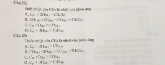 Câu 22:
Sinh nhiệt của CH_(4) là nhiệt của phản ứng
A. C_(gr)+2H_(2(k))=CH_(4)(k)
B CH_(4(k))+2O_(2(k))=CO_(2(k))+2H_(2)O_((l))
C. C_(gr)+O_(2(k))=CO_(2(k))
D C_(gr)+3H_(2(k))=C_(2)H_(6(k))
Câu 23:
Thiêu nhiệt của CH_(4) là nhiệt của phản ứng
A. C_(gr)+2H_(2(k))=CH_(4(k))
B CH_(4(k))+2O_(2(k))=CO_(2(k))+2H_(2)O_((k))
C C_(gr)+O_(2(k))=CO_(2(k))
D C_(gr)+3H_(2(k))=C_(2)H_(6(k))