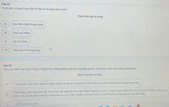 Câu 22
Trong các cơ quan sau đây thì đâu là cơ quan nhà nước?
Chọn một đáp án đúng
A Ban Nội chính trung ương. A
B Chủ tịch nước. B
C Bộ tài chính. C
D Ban kinh tế trung ương. D
Câu 23
A
Theo quy định của Luậ : Phòng, chống tham nhũng những việc nào sau đây cán bộ, công chức, viên chức không được làm?
Chọn một đáp án đúng
Cửa quyền, hách dịch,gây khó khǎn, phiền hà đối với cơ quan, tố chức, đơn vị, cá nhân trong khi giải quyết công việc.
B )
Thành lập, tham gia thành lập hoặc tham gia quản lý, điều hành doanh nghiệp tư nhân, công ty trách nhiệm hữu hạn, công ty cổ phần, công ty hop
danh, hợp tác xã bệnh viên tư, trường học tư và tố chức nghiên cứu khoa học tư, trừ trường hợp pháp luật có quy định khác.
C