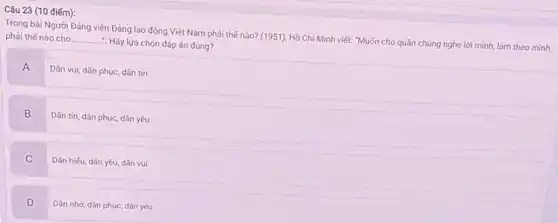 Câu 23 (10 điếm):
Trong bài Người Đảng viên Đảng lao động Việt Nam phải thế nào? (1951), Hồ Chí Minh viết: "Muốn cho quần chúng nghe lời mình, làm theo mình, phải thế nào cho __
... Hãy lựa chọn đáp án đúng?
A
Dân vui, dân phục dân tin
B
Dân tin, dân phục dân yêu
C
Dân hiếu, dân yêu,dân vui
D
Dân nhớ, dân phục dân yêu