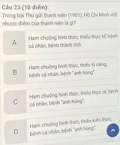 Câu 23 (10 điểm):
Trong bài Thư gửi thanh niên (1951)Hồ Chí Minh viết
nhược điểm của thanh niên là gì?
A
Ham chuộng hình thức , thiếu thực tế, bệnh
cá nhân, bệnh thành tích.
B
Ham chuộng hình thức,thiếu kĩ nǎng,
bệnh cá nhân, bệnh "anh hùng".
C
Ham chuộng hình thức thiếu thực tế, bệnh
cá nhân, bệnh "anh hùng".
Ham chuộng hình thức thiếu kiến thức,
"anh hùng'
D