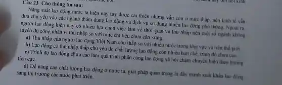 Câu 23: Cho thông tin sau:
Nǎng suất lao động nước ta hiện nay tuy được cải thiện nhưng vần còn ở mức thấp, nền kinh tế vằn
dựa chủ yếu vào các ngành thâm dụng lao động và dịch vụ sử dụng nhiêu lao đông phổ thông Ngoài ra.
người lao động hiện nay có nhiều lựa chọn việc làm về thời gian và thu nhập nên một số ngánh không
tuyển đủ công nhân vì thu nhập so với mức chi tiêu chưa cân xứng.
a) Thu nhập của người lao động Việt Nam còn thấp so với nhiều nước trong khu vực và trên the gioi
b) Lao động có thu nhập thấp chủ yếu do chất lượng lao động còn nhiều hạn chế, trinh độ chura cao
c) Trình độ lao động chưa cao làm quá trình phân công lao động xã hội chậm chuyển biển theo hướng
tích cực.
d) Để nâng cao chất lượng lao động ở nước ta, giải pháp quan trọng là đầy mạnh xuất khẩu lao đồng
sang thị trường các nước phát triển.