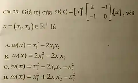 Câu 23: Giá trị của omega (x)=[x]'cdot [} 2&-1 -1&0 ]cdot [x] [-], với
x=(x_(1),x_(2))in R^2 là
A. omega (x)=x_(1)^2-2x_(1)x_(2)
B. omega (x)=2x_(1)^2-2x_(1)x_(2)
C omega (x)=x_(1)^2-2x_(1)x_(2)-x_(2)^2
D omega (x)=x_(1)^2+2x_(1)x_(2)-x_(2)^2