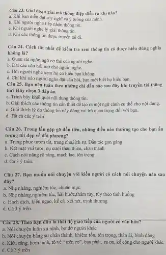 Câu 23. Giai đoạn giải mã thông điệp diễn ra khi nào?
a. Khi bạn diễn đạt suy nghĩ và ý tưởng của mình.
b. Khi người nghe tiếp nhận thông tin.
c. Khi người nghe lý giải thông tin.
d. Khi các thông tin được truyền tải đi.
Câu 24. Cách tốt nhất để kiểm tra xem thông tin có được hiểu đúng nghĩa
không là?
a. Quan sát ngôn ngữ cơ thể của người nghe.
b. Đặt các câu hỏi mở cho người nghe.
c. Hỏi người nghe xem họ có hiểu bạn không.
d. Chỉ khi nào người nghe đặt câu hỏi, bạn mới biết họ hiểu bạn.
Câu 25. Bạn nên tuân theo những chỉ dẫn nào sau đây khi truyền tải thông
tin? Hãy chọn 3 đáp án
a. Trình bày khái quát nội dung thông tin.
b. Giải thích các thông tin cần thiết đê tạo ra một ngữ cảnh cụ thể cho nội dung.
c. Giải thích lý do thông tin này đóng vai trò quan trọng đối với bạn.
d. Tất cả các ý trên
Câu 26. Trong lần gặp gỡ đầu tiên,những điều nào thường tạo cho bạn ấn
tượng tốt đẹp về đối phương?
a. Trang phục tươm tất, trang nhã,lịch sự.Đầu tóc gọn gàng
b. Nét mặt vui tươi, nụ cười thân thiện, chân thành
c. Cách nói nǎng rõ ràng, mạch lạc,tôn trọng
d. Cả 3 ý trên.
Câu 27. Bạn muốn nói chuyện với kiểu người có cách nói chuyện nào sau
đây?
a. Nhẹ nhàng, nghiêm túc, chuẩn mực
b. Nhẹ nhàng,nghiêm túc, hài hước,thâm túy, tùy theo tình huống
c. Hách dịch, kiêu ngạo, kê cả. xét nét, trịnh thượng
d. Cả 3 ý trên.
Câu 28. Theo bạn đâu là thái độ giao tiếp của người có vǎn hóa?
a. Nói chuyện luôn xu nịnh, bợ đỡ người khác
b. Nói chuyện bằng sự chân thành, khiêm tốn, tôn trọng, thân ái, bình đẳng
c. Kiêu cǎng, hợm hĩnh, tỏ vẻ "trên co'' , ban phát, ra on,kể công cho người khác
d. Cả 3 ý trên