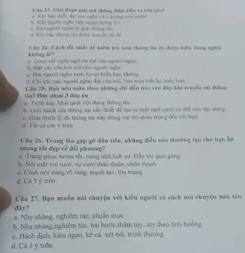 Câu 23. Giai đoạn giải mã thông điệp diền ra khi nào?
a. Khi bạn diền đạt suy nghĩ và ý tường của mình.
b. Khi người nghe tiếp nhận thông tin.
c. Khi người nghe lý giải thông tin.
d. Khi các thông tin được truyền tài đi.
Câu 24. Cách tốt nhất để kiểm tra xem thông tin có được hiểu đúng nghĩa
không là?
a. Quan sát ngôn ngữ cơ thể của người nghe.
b. Đặt các câu hỏi mở cho người nghe.
c. Hỏi người nghe xem họ có hiểu bạn không.
d. Chi khi nào người nghe đặt câu hỏi, bạn mới biết họ hiểu bạn.
Câu 25. Bạn nên tuân theo những chỉ dẫn nào sau đây khi truyền tải thông
tin? Hãy chọn 3 đáp án
a. Trình bày khái quát nội dung thông tin.
b. Giải thích các thông tin cần thiết để tạo ra một ngữ cảnh cụ thể cho nội dung.
c. Giải thich lý do thông tin này đóng vai trò quan trọng đối với bạn.
d. Tất cả các ý trên
Câu 26. Trong lần gặp gỡ đầu tiên , những điều nào thường tạo cho bạn ấn
tượng tốt đẹp về đối phương?
a. Trang phục tươm tất, trang nhã,lịch sự . Đầu tóc gọn gàng
b. Nét mặt vui tươi, nụ cười thân thiện, chân thành
c. Cách nói nǎng rõ ràng, mạch lạc , tôn trọng
d. Cả 3 ý trên.
Câu 27. Bạn muốn nói chuyện với kiểu người có cách nói chuyện nào sau
đây?
a. Nhẹ nhàng, nghiêm túc, chuẩn mực
b. Nhẹ nhàng,nghiêm túc, hài hước,thâm túy, tùy theo tình huống
c. Hách dịch, kiêu ngạo, kế cả. xét nét, trịnh thượng
d. Cả 3 ý trên.