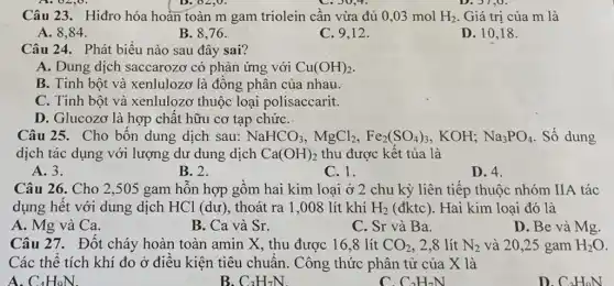 Câu 23. Hiđro hóa hoàn toàn m gam triolein cần vừa đủ 0,03 mol H_(2) Giá trị của m là
A. 8,84 .
B. 8,76 .
C. 9,12 .
D. 10,18 .
Câu 24. Phát biểu nào sau đây sai?
A. Dung dịch saccarozơ có phản ứng với Cu(OH)_(2)
B. Tinh bột và xenlulozơ là đồng phân của nhau.
C. Tinh bột và xenlulozơ thuộc loại polisaccarit.
D. Glucozơ là hợp chất hữu cơ tạp chứC.
Câu 25. Cho bốn dung dịch sau: NaHCO_(3),MgCl_(2),Fe_(2)(SO_(4))_(3) KOH; Na_(3)PO_(4) . Số dung
dịch tác dụng với lượng dư dung dịch Ca(OH)_(2) thu được kết tủa là
A. 3.
B. 2.
C. 1.
D. 4.
Câu 26. Cho 2 ,505 gam hỗn hợp gồm hai kim loại ở 2 chu kỳ liên tiếp thuộc nhóm IIA tác
dụng hết với dung dịch HCl (dư), thoát ra 1,008 lít khí H_(2) (đktc). Hai kim loại đó là
A. Mg và Ca.
B. Ca và Sr.
C. Sr và Ba.
D. Be và Mg.
Câu 27. Đốt cháy hoàn toàn amin X., thu được 16,8 lít CO_(2) . 2,8 lít N_(2) và 20,25 gam H_(2)O
Các thể tích khí đo ở điều kiện tiêu chuẩn. Công thức phân tử của X là
A. C_(4)H_(9)N
B. C_(3)H_(7)N.
C_(2)H_(7)N
D. C_(2)H_(0)N