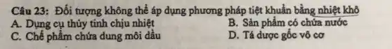 Câu 23: Đối tượng không thể áp dụng phương pháp tiệt khuẩn bằng nhiệt khô
A. Dụng cụ thủy tinh chịu nhiệt
B. Sản phẩm có chứa nước
C. Chế phẩm chứa dung môi dầu
D. Tá dược gốc vô cơ