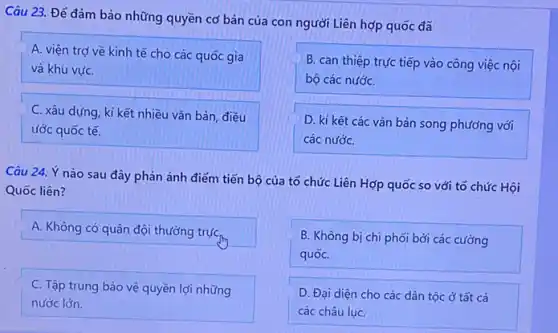 Câu 23. Để đảm bảo những quyền cơ bản của con người Liên hợp quốc đã
A. viện trợ về kinh tế cho các quốc gia
và khu vựC.
B. can thiệp trực tiếp vào công việc nội
bộ các nướC.
C. xâu dựng, kí kết nhiều vǎn bản điều
ước quốc tế.
D. kí kết các vǎn bản song phương với
các nướC.
Câu 24. Ý nào sau đây phản ánh điểm tiến bộ của tổ chức Liên Hợp quốc so với tổ chức Hội
Quốc liên?
A. Không có quân đội thường trựC.
B. Không bị chi phối bởi các cường
quốC.
C. Tập trung bảo vệ quyền lợi những
nước lớn.
D. Đại diện cho các dân tộc ở tất cả
các châu lụC.