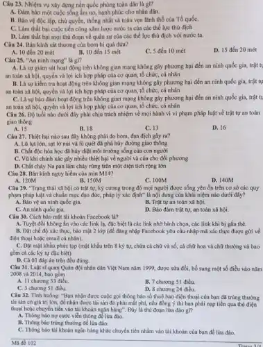 Câu 23. Nhiệm vụ xây dựng nền quốc phòng toàn dân là gì?
A. Đàm bảo một cuộc sống ấm no, hạnh phúc cho nhân dân.
B. Bảo vệ độc lập.chủ quyền, thống nhất và toàn vẹn lãnh thổ của Tổ quốC.
C. Làm thất bại cuộc tiến công xâm lược nước ta của các thế lực thù địch
D. Làm thất bại mọi thủ đoạn về quân sự của các thế lực thù địch với nước ta.
Câu 24. Bán kính sát thương của bom bi quả dứa?
D. 15 đến 20 mét
A. 10 đến 20 mét
B. 10 đến 15 mét
C. 5 đến 10 mét
Câu 25. "An ninh mạng" là gì?
A. Là sự giám sát hoạt động trên không gian mạng không gây phương hại đến an ninh quốc gia, trật tụ
an toàn xã hội.quyền và lợi ích hợp pháp của cơ quan, tổ chức, cá nhân
B. Là sự kiềm tra hoạt động trên không gian mạng không gây phương hại đến an ninh quốc gia,trật tự
an toàn xã hội,quyền và lợi ích hợp pháp của cơ quan, tổ chức, cá nhân
C. Là sự bảo đảm hoạt động trên không gian mạng không gây phương hại đến an ninh quốc gia, trật tụ
an toàn xã hội,quyền và lợi ích hợp pháp của cơ quan, tổ chức, cá nhân
Câu 26. Độ tuổi nào dưới đây phải chịu trách nhiệm về mọi hành vi vi phạm pháp luật về trật tự an toàn
giao thông
A. 15
B. 18
C. 13
D. 16
Câu 27. Thiệt hại nào sau đây không phải do bom, đạn địch gây ra?
A. Lũ lụt lớn, sạt lở núi và lũ quét đã phá hủy đường giao thông
B. Chất độc hóa học đã hủy diệt môi trường sống của con người
C. Vũ khí chính xác gây nhiều thiệt hại về người và của cho đối phương
D. Chất cháy Na pan làm cháy rừng trên một diện tích rộng lớn
Câu 28. Bán kính nguy hiểm của mìn M14?
A. 120M
B. 150M
C. 100M
D. 140M
Câu 29. "Trạng thái xã hội có trật tự, kỷ cương trong đó mọi người được sống yên ổn trên cơ sở các quy
phạm pháp luật và chuẩn mực đạo đức,pháp lý xác định ' là nội dung của khái niệm nào dưới đây?
A. Bảo vệ an ninh quốc gia.
B. Trật tự an toàn xã hội.
C. An ninh quốc gia.
D. Bảo đảm trật tự.an toàn xã hội.
Câu 30. Cách bảo mật tài khoản Facebook là?
A. Tuyệt đối không ấn vào các link lạ.đặc biệt là các link nhờ bình chọn,các link khi bị gắn thẻ.
B. Đặt chế độ xác thực, bảo mật 2 lớp (để đǎng nhập Facebook yêu cầu nhập mã xác thực được gửi về
điện thoại hoặc email cá nhân).
C. Đặt mật khẩu phức tạp (mật khẩu trên 8 ký tự, chứa cả chữ và số, cả chữ hoa và chữ thường và bao
gồm cả các ký tự đặc biệt).
D. Cả 03 đáp án trên đều đúng.
Câu 31. Luật sĩ quan Quân đội nhân dân Việt Nam nǎm 1999, được sửa đổi,bổ sung một số điều vào nǎm
2008 và 2014, bao gồm
A. 11 chương 33 điều.
B. 7 chương S1 điều.
C. 3 chương S1 điều.
D. 8 chương 24 điều.
Câu 32. Tình huống:"Bạn nhận được cuộc gọi thông báo số thuê bao điện thoại của bạn đã trúng thưởng
tài sản có giá trị lớn, để nhận được tài sản đó phải mắt phí, nếu đồng ý thì bạn phải nạp tiền qua thẻ điện
thoại hoặc chuyển tiền vào tài khoản ngân hàng". Đây là thủ đoạn lừa đảo gì?
A. Thông báo nợ cước viễn thông đề lừa đảo.
B. Thông báo trúng thưởng để lửa đảo.
C. Thông báo tài khoản ngân hàng khác chuyển tiền nhầm vào tài khoản của bạn để lừa đảo.
Mã đề 102