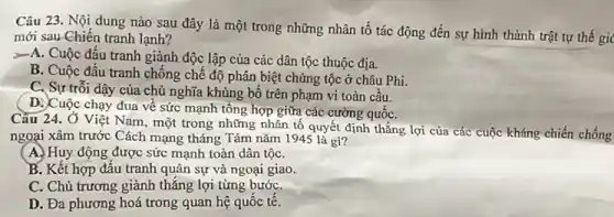 Câu 23. Nội dung nào sau đây là một trong những nhân tố tác động đến sự hình thành trật tự thế gic
mới sau Chiến tranh lạnh?
>=A. Cuộc đấu tranh giành độc lập của các dân tộc thuộc địa.
B. Cuộc đấu tranh chống chế độ phân biệt chủng tộc ở châu Phi.
C. Sự trối dậy của chủ nghĩa khủng bố trên phạm vi toàn cầu.
D. Cuộc chạy đua về sức mạnh tổng hợp giữa các cường quốC.
Câu 24. Ở Việt Nam, một trong những nhân tố quyết định thắng lợi của các cuộc kháng chiến chống
ngoại xâm trước Cách mạng tháng Tám nǎm 1945 là gi?
A. Huy động được sức mạnh toàn dân tộC.
B. Kết hợp đấu tranh quân sự và ngoại giao.
C. Chủ trương giảnh thẳng lợi từng bướC.
D. Đa phương hoá trong quan hệ quốc tế.