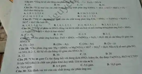 Câu 23: *Tổng hệ số cân bằng của phản FingFeS_(2)+O_(2)xrightarrow (t')Fe_(2)O_(3)+SO_(2)
A. 25.
B. 30.
C. 32.
D. 35
Câu 24: *Ti lệ mol của các chất trong phương trình phản ứng KMnO_(4)+HClarrow KCl+MnCl_(2)+Cl_(2)+
H_(2)O theo thứ tự là:
A. 1:8:1:1:2,5:4
C. 2:16:2:2:5:4.
B. 2:16:2:2:2,5:8
D 1:16:1:1:5:8.
Câu 25: **Hệ số cân bằng tối gian của các chất trong phân ứng FeS_(2)+HNO_(3)arrow Fe(NO_(3))_(3)+H_(2)SO_(4)+
NOuparrow +H_(2)O lần lượt là:
A. 1,4,12,4,10
B. 1,6,12、3、1.
C. 2,10,24、1,1
D. 1,8,1 . 2.5. 2.
Câu 26: **Tỉ lệ số phân tử HNO_(3) đóng vai trò là chất oxi hoá và môi trường trong phản ứng FeO+HNO_(3)
arrow Fe(NO_(3))_(3)+NO+H_(2)O là bao nhiêu?
A. 1:3.
B. 1:10
C. 1:9
D. 1:2
Câu 27: Cho phản ứng hoá học: FeO+HNO_(3)arrow Fe(NO_(3))_(3)+N_(x)O_(y)+H_(2)O Hệ số cân bằng tối giản của
HNO_(3)
A. (3x-2y)
B. (10x-4y)
C. (16x-6y)
D. (2x-y)
Câu 28: *Cho phản ứng sau:
Mg+HNO_(3)arrow Mg(NO_(3))_(2)+NOuparrow +NO_(2)uparrow +H_(2)O . Nếu tỉ lệ số mol giữa NO
và NO_(2) là 2: 1, thì hệ số cân bằng tối giản của HNO_(3) là
A. 12.
B. 30.
C. 18.
D. 20.
Câu 29: *Cho m gam Cu tác dụng hết với dung dịch
HNO_(3) loãng dư, thu được Cu(NO_(3))_(2),H_(2)O và 3,7185
lít khí NO (đkc)là chất sản phẩm khử duy nhất. Giá trị của m là
A. 14,4 gam.
B. 6,4 gam.
C. 9,6 gam.
D. 16,0 gam.
Câu 30: Xác định vai trò của các chất trong các phản ứng sau: