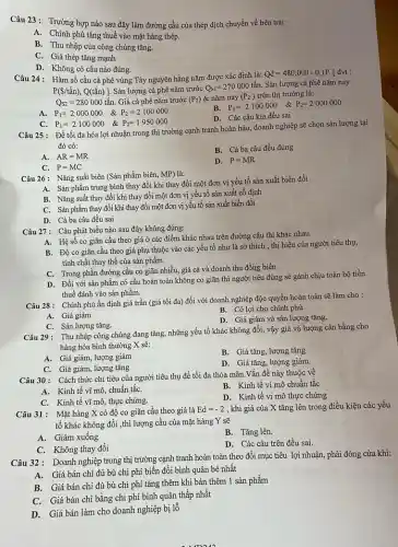 Câu 23: Trường hợp nào sau đây làm đường cầu của thép dịch chuyển về bên trái:
A. Chính phủ tǎng thuế vào mặt hàng thép.
B. Thu nhập của công chúng tǎng.
C. Giá thép tǎng mạnh
D. Không có câu nào đúng.
Câu 24: Hàm số cầu cà phê vùng Tây nguyên hằng nǎm được xác định là:
Qd=480.000-0,1P. [đvt :
P(S/tấn), Q(tấn) ]. Sản lượng cà phê nǎm trước
Q_(S1)=270000tacute (hat (a))n Sản lượng cà phê nǎm nay
Q_(S2)=280000tacute (hat (a))n. Giá cà phê nǎm trước (P_(2)) & nǎm nay (P_(2) ) trên thị trường là:
P_(1)=2000000 & P_(2)=2100000
B. P_(1)=2100000 & P_(2)=2000000
D. Các câu kia đều sai
C
P_(1)=2100000 & P_(2)=1950000
Câu 25: Đề tối đa hóa lợi nhuận trong thị trường cạnh tranh hoàn hảo, doanh nghiệp sẽ chọn sản lượng tại
đó có:
A. AR=MR
B. Cả ba câu đều đúng
C. P=MC
D. P=MR
Câu 26: Nǎng suất biên (Sản phẩm biên,MP) là:
A. Sản phẩm trung bình thay đổi khi thay đổi một đơn vị yếu tố sản xuất biến đồi
B. Nǎng suất thay đổi khi thay đổi một đơn vị yêu tố sản xuất cố định
C. Sản phẩm thay đồi khi thay đổi một đơn vị yếu tố sản xuất biến đổi
D. Cà ba câu đều sai
Câu 27: Câu phát biểu nào sau đây không đúng:
A. Hệ số co giãn cầu theo giá ở các điểm khác nhau trên đường cầu thì khác nhau.
B. Độ co giãn cầu theo giá phụ thuộc vào các yếu tố như là sở thích , thị hiếu của người tiêu thụ,
tính chất thay thế của sản phẩm.
C. Trong phần đường cầu co giãn nhiều,giá cả và doanh thu đồng biến
D. Đối với sản phẩm có cầu hoàn toàn không co giãn thì người tiêu dùng sẽ gánh chịu toàn bộ tiền
thuế đánh vào sản phẩm.
Câu 28: Chính phủ ấn định giá trần (giá tối đa) đối với doanh nghiệp độc quyền hoàn toàn sẽ làm cho :
B. Có lợi cho chính phủ
A. Giá giảm
D. Giá giảm và sản lượng tǎng.
C. Sản lượng tǎng.
Câu 29: Thu nhập công chúng đang tǎng,những yếu tố khác không đổi, vậy giá và lượng cân bằng cho
hàng hóa bình thường X sẽ:
A. Giá giảm, lượng giảm
B. Giá tǎng, lượng tǎng
C. Giá giảm, lượng tǎng
D. Giá tǎng, lượng giảm
Câu 30: Cách thức chi tiêu của người tiêu thụ để tối đa thỏa mãn.Vấn đề này thuộc về
A. Kinh tế vĩ mô, chuẩn tắC.
B. Kinh tế vi mô chuẩn tắc
C. Kinh tế vĩ mô,thực chứng.
D. Kinh tế vi mô thực chứng
Câu 31: Mặt hàng X có độ co giãn cầu theo giá là
Ed=-2 , khi giá của X tǎng lên trong điều kiện các yếu
tố khác không đổi ,thì lượng cầu của mặt hàng Y sẽ
A. Giảm xuống
B. Tǎng lên.
C. Không thay đổi
D. Các câu trên đều sai.
Câu 32: Doanh nghiệp trong thị trường cạnh tranh hoàn toàn theo đổi mục tiêu lợi nhuận, phải đóng cửa khi:
Giá bán chi đủ bù chi phí biến đổi bình quân bé nhất
B. Giá bán chi đủ bù chi phí tǎng thêm khi bán thêm 1 sản phẩm
Giá bán chi bằng chi phí bình quân thấp nhất
D.Giá bán làm cho doanh nghiệp bị lỗ